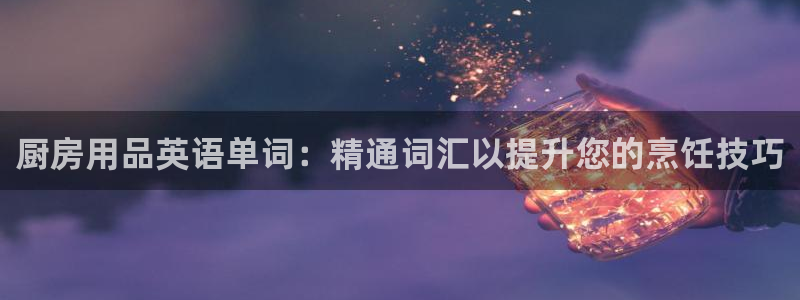 鸿运国际网址官网下载安装|厨房用品英语单词：精通词汇以提升您的烹饪技巧